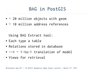 BAG in PostGIS
●   ~ 20 million objects with geom
●   ~ 10 million address references

    Using BAG Extract tool:
●   Each type a table
●   Relations stored in database
●   --> ~ 1-to-1 translation of model
●   Views for retrieval

Brentjens Geo-ICT - TU Delft Geomatics Open Guest Lecture - March 21 st 2011
 