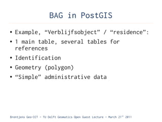 BAG in PostGIS
●   Example, “Verblijfsobject” / “residence”:
●   1 main table, several tables for
    references
●   Identification
●   Geometry (polygon)
●   “Simple” administrative data




Brentjens Geo-ICT - TU Delft Geomatics Open Guest Lecture - March 21 st 2011
 