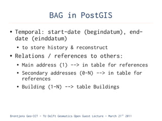 BAG in PostGIS
●   Temporal: start-date (begindatum), end-
    date (einddatum)
    ●   to store history & reconstruct
●   Relations / references to others:
    ●   Main address (1) --> in table for references
    ●   Secondary addresses (0-N) --> in table for
        references
    ●   Building (1-N) --> table Buildings




Brentjens Geo-ICT - TU Delft Geomatics Open Guest Lecture - March 21 st 2011
 
