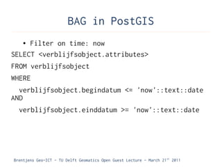 BAG in PostGIS
    ●Filter on time: now
SELECT <verblijfsobject.attributes>
FROM verblijfsobject
WHERE
  verblijfsobject.begindatum <= 'now'::text::date
AND
  verblijfsobject.einddatum >= 'now'::text::date




Brentjens Geo-ICT - TU Delft Geomatics Open Guest Lecture - March 21 st 2011
 