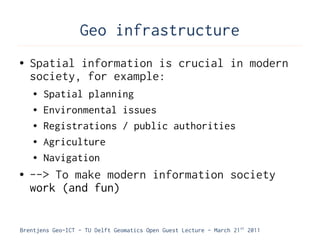 Geo infrastructure
●   Spatial information is crucial in modern
    society, for example:
    ●   Spatial planning
    ●   Environmental issues
    ●   Registrations / public authorities
    ●   Agriculture
    ●   Navigation
●   --> To make modern information society
    work (and fun)


Brentjens Geo-ICT - TU Delft Geomatics Open Guest Lecture - March 21 st 2011
 