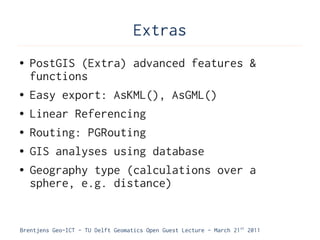 Extras
●   PostGIS (Extra) advanced features &
    functions
●   Easy export: AsKML(), AsGML()
●   Linear Referencing
●   Routing: PGRouting
●   GIS analyses using database
●   Geography type (calculations over a
    sphere, e.g. distance)


Brentjens Geo-ICT - TU Delft Geomatics Open Guest Lecture - March 21 st 2011
 