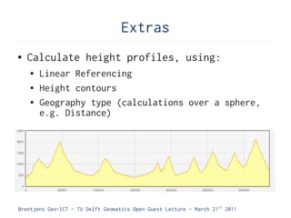Extras
●   Calculate height profiles, using:
    ●   Linear Referencing
    ●   Height contours
    ●   Geography type (calculations over a sphere,
        e.g. Distance)




Brentjens Geo-ICT - TU Delft Geomatics Open Guest Lecture - March 21 st 2011
 