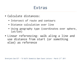 Extras
●   Calculate distances:
    ●   Intersect of route and contours
    ●   Distance calculation over line
    ●   Using geography type (coordinates over sphere,
        lat/lon)
●   Linear referencing: walk aling a line and
    use distance from start (or something
    else) as reference



Brentjens Geo-ICT - TU Delft Geomatics Open Guest Lecture - March 21 st 2011
 