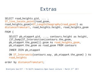 Extras
SELECT road_heights.gid, ... ,
ST_line_locate_point(road_geom,
road_heights_geom)*ST_Length(Geography(road_geom)) as
distancefromstart, road_heights.height, road_heights_geom
FROM (
   SELECT pb_etappe4.gid, ..., contours.height as height,
   (ST_Dump(ST_Intersection(contours.the_geom,
   pb_etappe4.the_geom))).geom As road_heights_geom,
   pb_etappe4.the_geom as road_geom FROM contours
   INNER JOIN pb_etappe4
   ON ST_Intersects(contours.way, pb_etappe4.the_geom) ) As
   road_heights
order by distancefromstart;

Brentjens Geo-ICT - TU Delft Geomatics Open Guest Lecture - March 21 st 2011
 