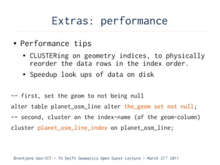 Extras: performance
●   Performance tips
    ●   CLUSTERing on geometry indices, to physically
        reorder the data rows in the index order.
    ●   Speedup look ups of data on disk

-- first, set the geom to not being null
alter table planet_osm_line alter the_geom set not null;
-- second, cluster on the index-name (of the geom-column)
cluster planet_osm_line_index on planet_osm_line;



Brentjens Geo-ICT - TU Delft Geomatics Open Guest Lecture - March 21 st 2011
 