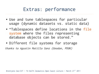 Extras: performance
●   Use and tune tablespaces for particular
    usage (dynamic datasets vs. static data)
●   “Tablespaces define locations in the file
    system where the files representing
    database objects can be stored.”
●   Different file systems for storage
thanks to Agustin Matilla Sanz (Geodan, PDOK)




Brentjens Geo-ICT - TU Delft Geomatics Open Guest Lecture - March 21 st 2011
 