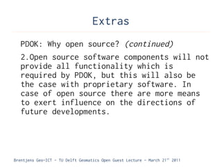 Extras
   PDOK: Why open source? (continued)
   2.Open source software components will not
   provide all functionality which is
   required by PDOK, but this will also be
   the case with proprietary software. In
   case of open source there are more means
   to exert influence on the directions of
   future developments.




Brentjens Geo-ICT - TU Delft Geomatics Open Guest Lecture - March 21 st 2011
 