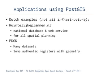 Applications using PostGIS
●   Dutch examples (not all infrastructure):
●   Ruimtelijkeplannen.nl
    ●   national database & web service
    ●   for all spatial planning
●   PDOK
    ●   Many datasets
    ●   Some authentic registers with geometry




Brentjens Geo-ICT - TU Delft Geomatics Open Guest Lecture - March 21 st 2011
 