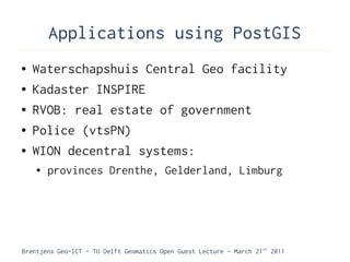 Applications using PostGIS
●   Waterschapshuis Central Geo facility
●   Kadaster INSPIRE
●   RVOB: real estate of government
●   Police (vtsPN)
●   WION decentral systems:
    ●   provinces Drenthe, Gelderland, Limburg




Brentjens Geo-ICT - TU Delft Geomatics Open Guest Lecture - March 21 st 2011
 