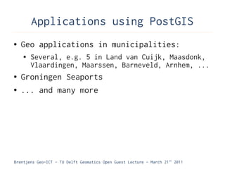 Applications using PostGIS
●   Geo applications in municipalities:
    ●   Several, e.g. 5 in Land van Cuijk, Maasdonk,
        Vlaardingen, Maarssen, Barneveld, Arnhem, ...
●   Groningen Seaports
●   ... and many more




Brentjens Geo-ICT - TU Delft Geomatics Open Guest Lecture - March 21 st 2011
 