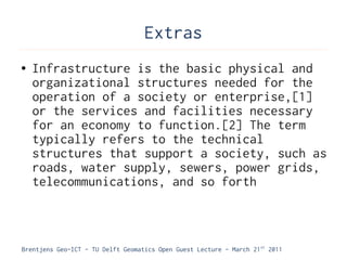 Extras
●   Infrastructure is the basic physical and
    organizational structures needed for the
    operation of a society or enterprise,[1]
    or the services and facilities necessary
    for an economy to function.[2] The term
    typically refers to the technical
    structures that support a society, such as
    roads, water supply, sewers, power grids,
    telecommunications, and so forth



Brentjens Geo-ICT - TU Delft Geomatics Open Guest Lecture - March 21 st 2011
 