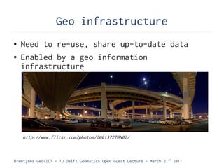 Geo infrastructure
●   Need to re-use, share up-to-date data
●   Enabled by a geo information
    infrastructure




    http://www.flickr.com/photos/20013727@N02/



Brentjens Geo-ICT - TU Delft Geomatics Open Guest Lecture - March 21 st 2011
 