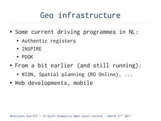 Geo infrastructure
●   Some current driving programmes in NL:
    ●   Authentic registers
    ●   INSPIRE
    ●   PDOK
●   From a bit earlier (and still running):
    ●   WION, Spatial planning (RO Online), ...
●   Web developments, mobile



Brentjens Geo-ICT - TU Delft Geomatics Open Guest Lecture - March 21 st 2011
 