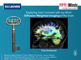 Exploring how I connect with my Mind:
                               Diffusion Weighted Imaging of the brain




                                                       Thijs Dhollander

1.   Medical Imaging Research Center (MIRC), KU Leuven, Leuven, Belgium
2.   Department of Electrical Engineering (ESAT), KU Leuven, Leuven, Belgium
3.   iMinds - KU Leuven Future Health Department, Leuven, Belgium
 