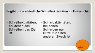Es gibt unterschiedliche Schreibaktivitäten im Unterricht:
 Schreibaktivitäten,
bei denen das
Schreiben das Ziel
ist.
 Schreibaktivitäten,
bei denen
Schreiben nur
Mittel für einen
anderen Zweck ist.
Volver
 