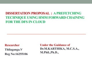 DISSERTATION PROPOSAL : APREFETCHING
TECHNIQUE USING HMM FORWARD CHAINING
FOR THE DFS IN CLOUD
Researcher
Thilaganga.V
Reg No:16255106
Under the Guidance of
Dr.M.KARTHIKA, M.C.S.A.,
M.Phil.,Ph.D.,
 