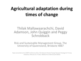 Agricultural adaptation during
       times of change

    Thilak Mallawaarachchi, David
  Adamson, John Quiggin and Peggy
             Schrobback
   Risk and Sustainable Management Group, The
      University of Queensland, Brisbane 4067

Paper presented to the CCRSPI Conference 2011, The National Climate Change Research Strategy for Primary
                    Industries, February 15-17 2011, Melbourne Cricket Ground (MCG).
 