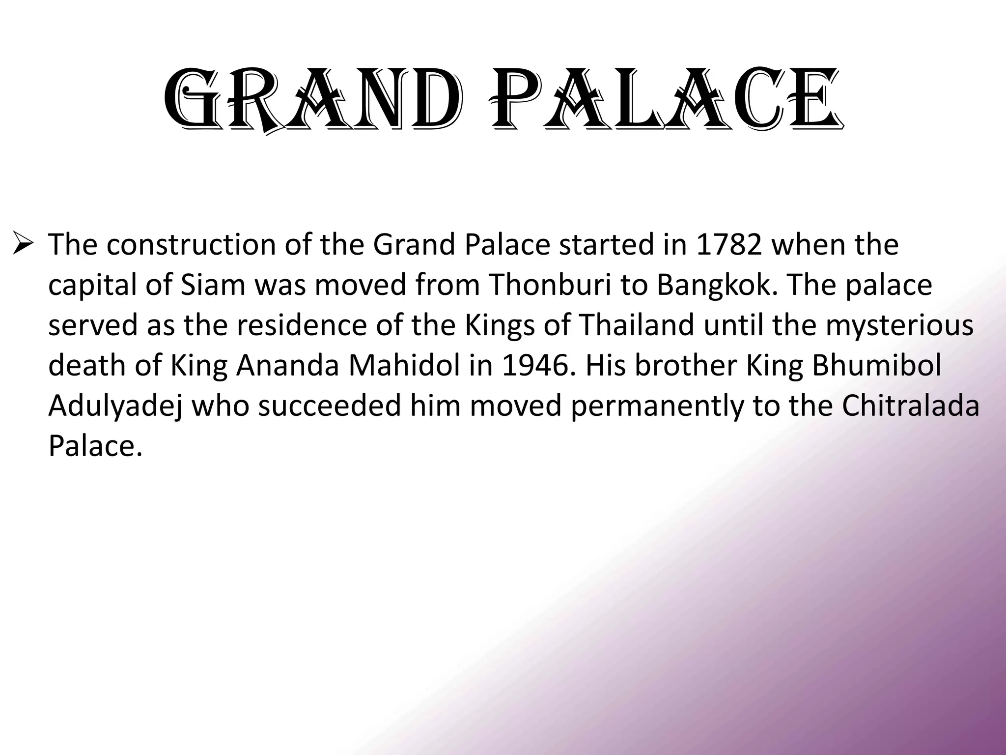 Grand Palace 
The construction of the Grand Palace started in 1782 when the capital of Siam was moved from Thonburi to Bangkok. The palace served as the residence of the Kings of Thailand until the mysterious death of King Ananda Mahidol in 1946. His brother King Bhumibol Adulyadej who succeeded him moved permanently to the Chitralada Palace.  