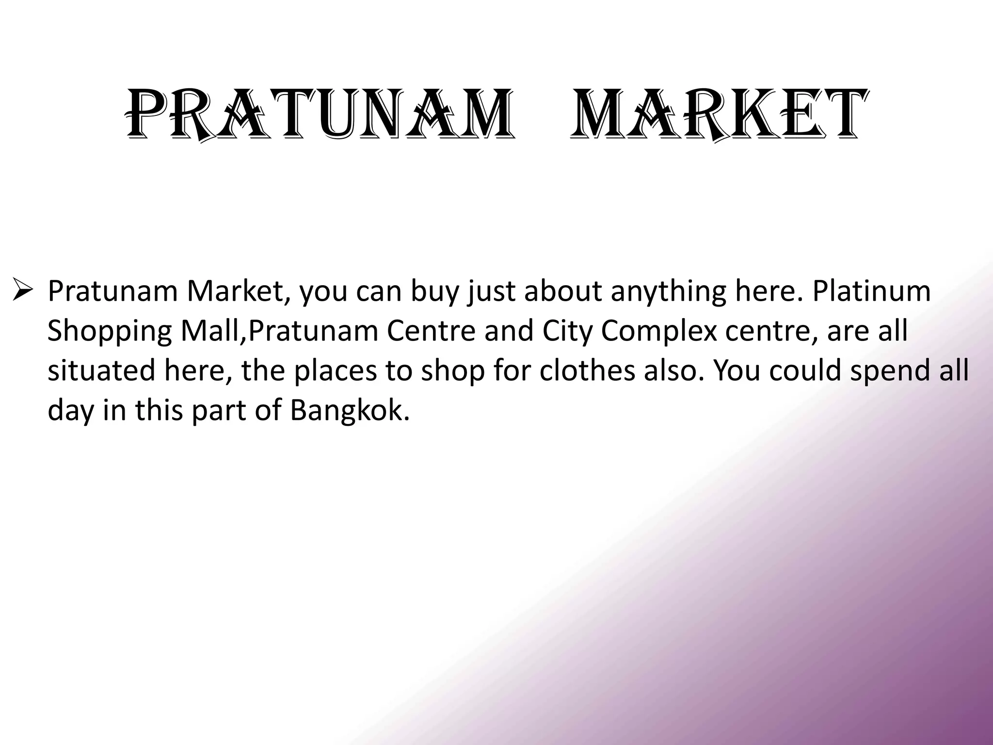 PRATUNAM MARKET 
Pratunam Market, you can buy just about anything here. Platinum Shopping Mall,Pratunam Centre and City Complex centre, are all situated here, the places to shop for clothes also. You could spend all day in this part of Bangkok.  