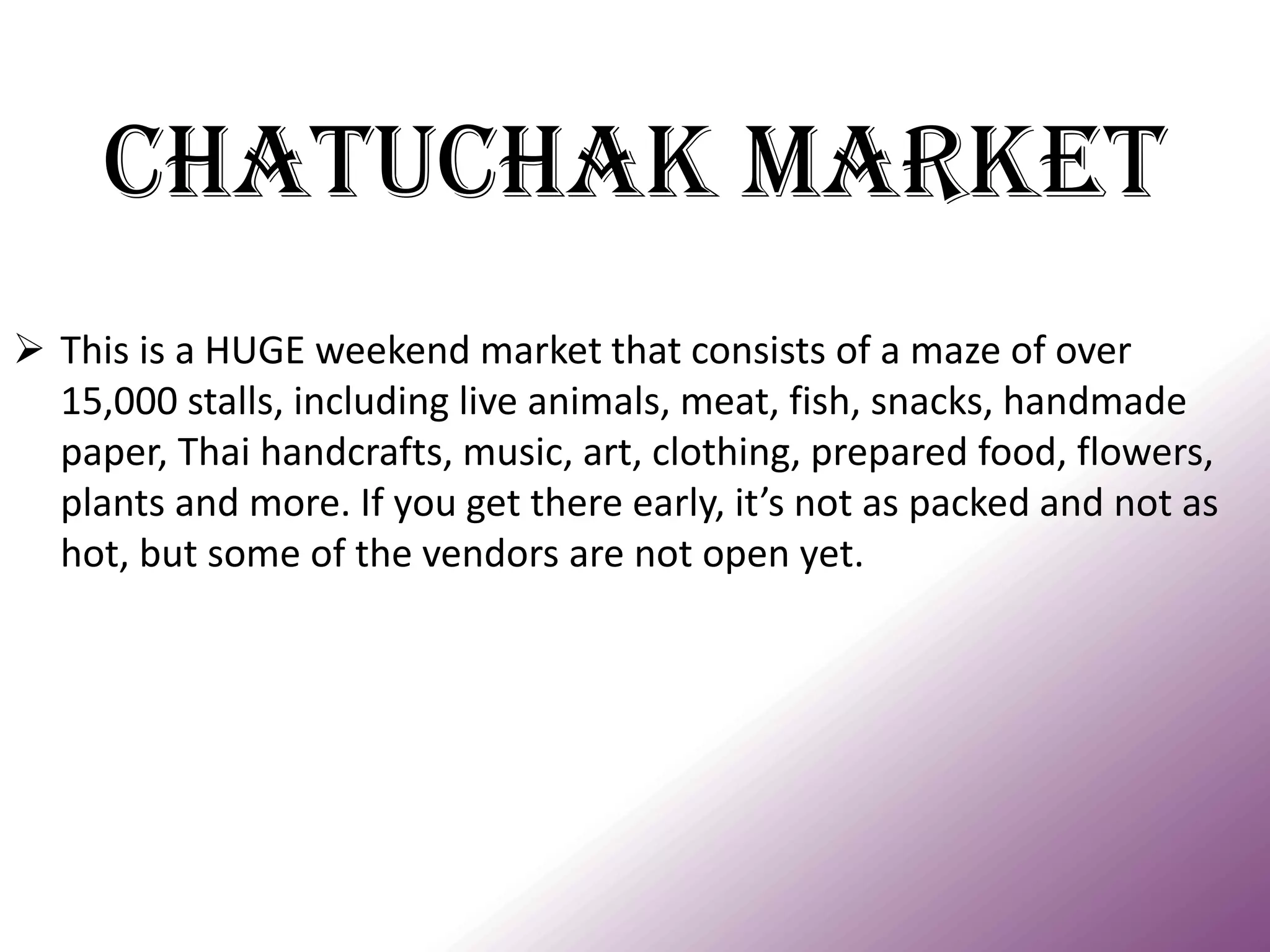 Chatuchak Market 
This is a HUGE weekend market that consists of a maze of over 15,000 stalls, including live animals, meat, fish, snacks, handmade paper, Thai handcrafts, music, art, clothing, prepared food, flowers, plants and more. If you get there early, it’s not as packed and not as hot, but some of the vendors are not open yet.  