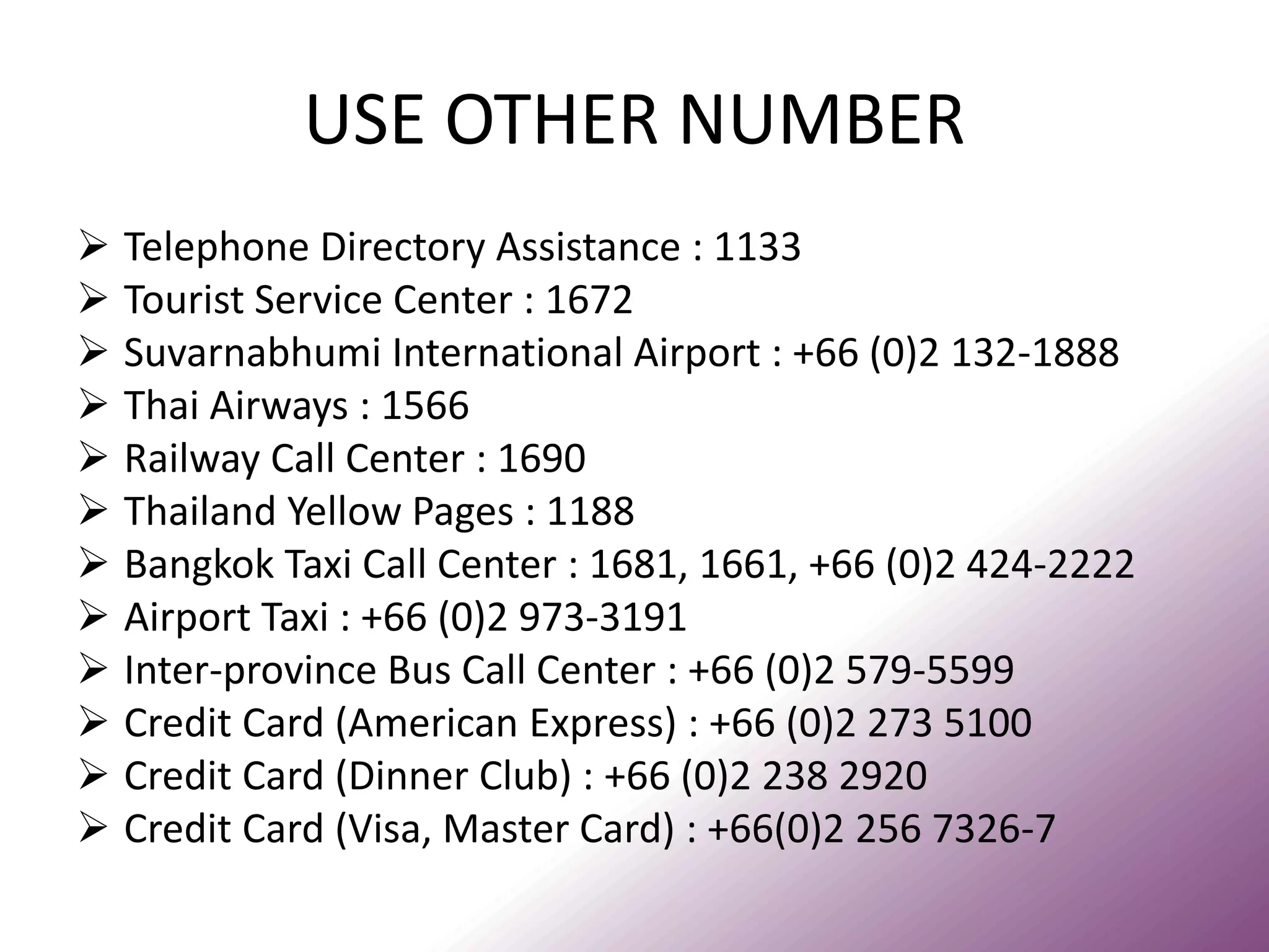 USE OTHER NUMBER 
Telephone Directory Assistance : 1133 
Tourist Service Center : 1672 
Suvarnabhumi International Airport : +66 (0)2 132-1888 
Thai Airways : 1566 
Railway Call Center : 1690 
Thailand Yellow Pages : 1188 
Bangkok Taxi Call Center : 1681, 1661, +66 (0)2 424-2222 
Airport Taxi : +66 (0)2 973-3191 
Inter-province Bus Call Center : +66 (0)2 579-5599 
Credit Card (American Express) : +66 (0)2 273 5100 
Credit Card (Dinner Club) : +66 (0)2 238 2920 
Credit Card (Visa, Master Card) : +66(0)2 256 7326-7  