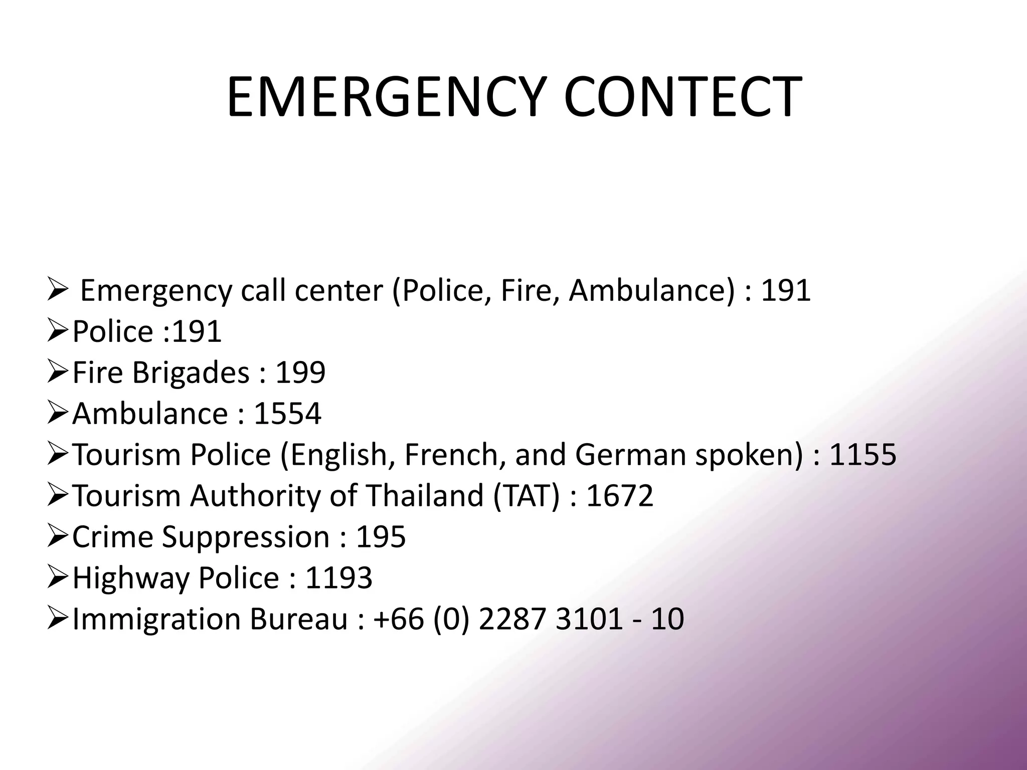 EMERGENCY CONTECT 
 Emergency call center (Police, Fire, Ambulance) : 191 
Police :191 
Fire Brigades : 199 
Ambulance : 1554 
Tourism Police (English, French, and German spoken) : 1155 
Tourism Authority of Thailand (TAT) : 1672 
Crime Suppression : 195 
Highway Police : 1193 
Immigration Bureau : +66 (0) 2287 3101 - 10  