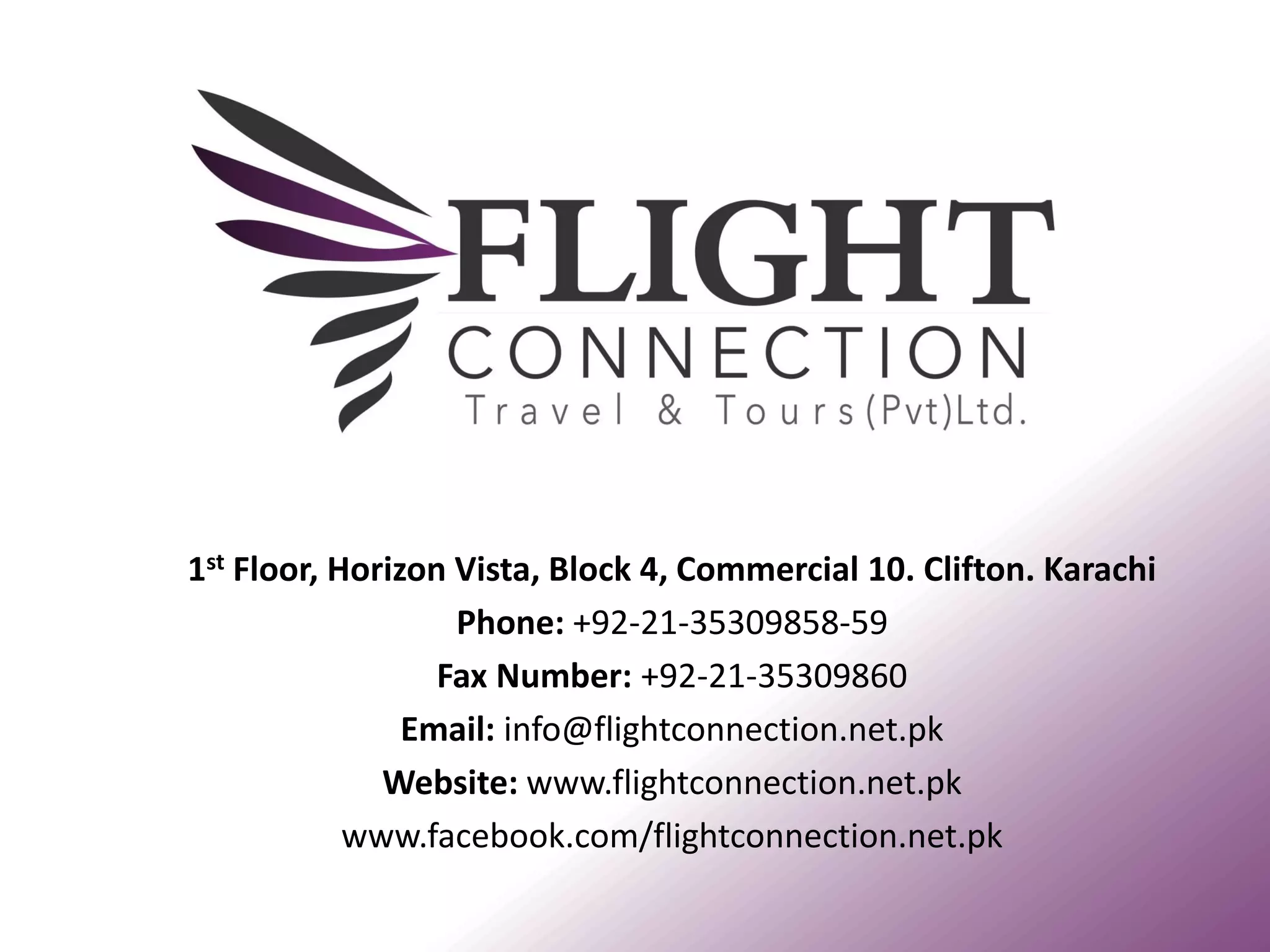 1st Floor, Horizon Vista, Block 4, Commercial 10. Clifton. Karachi 
Phone: +92-21-35309858-59 
Fax Number: +92-21-35309860 
Email: info@flightconnection.net.pk 
Website: www.flightconnection.net.pk 
www.facebook.com/flightconnection.net.pk 
