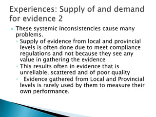 These systemic inconsistencies cause many problems.Supply of evidence from local and provincial levels is often done due to meet compliance regulations and not because they see any value in gathering the evidenceThis results often in evidence that is unreliable, scattered and of poor quality  Evidence gathered from Local and Provincial levels is rarely used by them to measure their own performance.Experiences: Supply of and demand for evidence 2