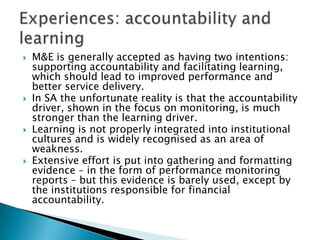 M&E is generally accepted as having two intentions: supporting accountability and facilitating learning, which should lead to improved performance and better service delivery. In SA the unfortunate reality is that the accountability driver, shown in the focus on monitoring, is much stronger than the learning driver. Learning is not properly integrated into institutional cultures and is widely recognised as an area of weakness. Extensive effort is put into gathering and formatting evidence – in the form of performance monitoring reports – but this evidence is barely used, except by the institutions responsible for financial accountability. Experiences: accountability and learning 