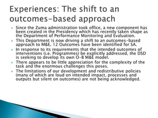Since the Zuma administration took office, a new component has been created in the Presidency which has recently taken shape as the Department of Performance Monitoring and Evaluation. This Department is now driving a shift to an outcomes-based approach to M&E. 12 Outcomes have been identified for SA.In response to its requirements that the intended outcomes of interventions (i.e. Programmes) be explicitly addressed, the DSD is seeking to develop its own O-B M&E model. There appears to be little appreciation for the complexity of the task and the enormous challenges this poses. The limitations of our development and redistributive policies (many of which are loud on intended impact, processes and outputs but silent on outcomes) are not being acknowledged. Experiences: The shift to an outcomes-based approach 
