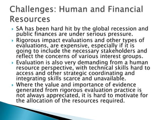 SA has been hard hit by the global recession and public finances are under serious pressure. Rigorous impact evaluations and other types of evaluations, are expensive, especially if it is going to include the necessary stakeholders and reflect the concerns of various interest groups. Evaluation is also very demanding from a human resource perspective, with technical skills hard to access and other strategic coordinating and integrating skills scarce and unavailable. Where the value and importance of evidence generated from rigorous evaluation practice is not always appreciated, it is hard to motivate for the allocation of the resources required. Challenges: Human and Financial Resources  