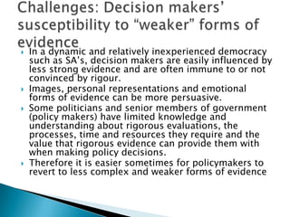 In a dynamic and relatively inexperienced democracy such as SA’s, decision makers are easily influenced by less strong evidence and are often immune to or not convinced by rigour.Images, personal representations and emotional forms of evidence can be more persuasive. Some politicians and senior members of government (policy makers) have limited knowledge and understanding about rigorous evaluations, the processes, time and resources they require and the value that rigorous evidence can provide them with when making policy decisions.Therefore it is easier sometimes for policymakers to revert to less complex and weaker forms of evidenceChallenges: Decision makers’ susceptibility to “weaker” forms of evidence 