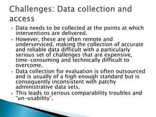 Data needs to be collected at the points at which interventions are delivered. However, these are often remote and underserviced, making the collection of accurate and reliable data difficult with a particularly serious set of challenges that are expensive, time-consuming and technically difficult to overcome. Data collection for evaluation is often outsourced and is usually of a high enough standard but is consequently inconsistent with patchy administrative data sets. This leads to serious comparability troubles and “un-usability”. Challenges: Data collection and access 