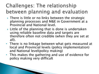 There is little or no links between the strategic planning processes and M&E in Government at a Provincial and National level.Little of the planning that is done is undertaken using reliable baseline data and targets are therefore often not credible (when they are set at all).There is no linkage between what gets measured at local and Provincial levels (policy implementation) and National level(policy making)