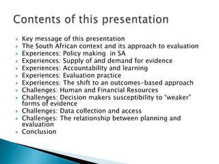 Key message of this presentation The South African context and its approach to evaluationExperiences: Policy making  in SAExperiences: Supply of and demand for evidence Experiences: Accountability and learning Experiences: Evaluation practice Experiences: The shift to an outcomes-based approach Challenges: Human and Financial Resources  Challenges: Decision makers susceptibility to “weaker” forms of evidence Challenges: Data collection and access Challenges: The relationship between planning and evaluation ConclusionContents of this presentation 