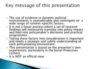 The use of evidence in dynamic political environments is unpredictable and contingent on  a wide range of context-specific factors. It is not a linear process where a set of research findings will necessarily translate into policy impact and feed into policymaker’s decisions and practical programmesTaking these factors into consideration is important and needs a strategic and subtle understanding of each policymaking environment. This presentation is based on the presenter’s own experiences, particularly in the Social Protection context. It is NOT an official view. Key message of this presentation 