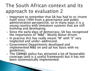 Important to remember that SA has had to re-invent itself since 1994 from a governance and public administration perspective, so in many ways it is a young country with immature systems that are still evolving and developing.  Since the early days of democracy, SA has recognised the importance of “M&E”. Mostly donor driven.In practice this has really meant “M” with “E” very neglected and under-addressed. Government Departments developed and implemented M&E on and ad hoc basis with no guidelines.The GWM&E policy has attracted a lot of favourable coverage (and is a useful framework) but it has not been systematically implemented. The South African context and its approach to evaluation 2