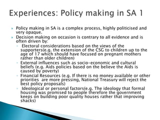Policy making in SA is a complex process, highly politicised and very opaque. Decision making on occasion is contrary to all evidence and is often driven by: Electoral considerations based on the views of the supporters(e.g. the extension of the CSG to children up to the age of 17 which should have focused on pregnant mothers rather than older children)External influences such as socio-economic and cultural beliefs (e.g. Aids policies based on the believe the Aids is caused by poverty)Financial Resources (e.g. If there is no money available or other priorities  are more pressing, National Treasury will reject the best policy proposals) Ideological or personal factors(e.g. The ideology that formal housing was promised to people therefore the government keeps on building poor quality houses rather that improving shacks)Experiences: Policy making in SA 1 