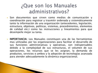  Son documentos que sirven como medios de comunicación y 
coordinación para registrar y trasmitir ordenada y sistemáticamente 
tanto la información de una organización (antecedentes, legislación, 
estructura, objetivos, políticas, sistemas, procedimientos, elementos 
de calidad etc.) como las instrucciones y lineamientos para que 
desempeñe mejor su tarea. 
 IMPORTANCIA: Los Manuales constituyen una de las herramientas 
mas utilizadas por las organizaciones para facilitar el desarrollo de 
sus funciones administrativas y operativas, son indispensables 
debido a la complejidad de sus estructuras, el volumen de sus 
operaciones, los recursos que se les asignan, la demanda de 
productos, servicios o ambos y la adopción de tecnologías avanzada 
para atender adecuadamente la dinámica organizacional. 
 
