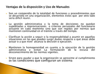 Ventajas de la disposición y Uso de Manuales 
 Son un compendio de la totalidad de funciones y procedimientos que 
se desarrolla en una organización, elementos éstos que por otro lado 
sería difícil reunir. 
 La gestión administrativa y la toma de decisiones no quedan 
supeditadas a improvisaciones o criterios personales del funcionario 
actuante en cada momento sino que son regidas por normas que 
mantienen continuidad en el trámite a través del tiempo. 
 Clarifican la acción a seguir o la responsabilidad a asumir en aquellas 
situaciones en las que pueden surgir dudas respecto a qué áreas debe 
actuar o a que nivel alcanza la decisión o ejecución. 
 Mantienen la homogeneidad en cuanto a la ejecución de la gestión 
administrativa y evitan La formulación de la excusa del 
desconocimiento de las normas vigentes. 
 Sirven para ayudar a que la organización se aproxime al cumplimiento 
de las condiciones que configuran un sistema 
 