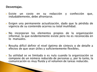 Desventajas. 
 Existe un costo en su redacción y confección que, 
indudablemente, debe afrontarse. 
 Exigen una permanente actualización, dado que la pérdida de 
vigencia de su contenido acarrea su total inutilidad. 
 No incorporan los elementos propios de la organización 
informal, la que evidentemente existe pero no es reconocida en 
lo manuales. 
 Resulta difícil definir el nivel óptimo de síntesis o de detalle a 
efectos de que sean útiles y suficientemente flexibles. 
 Su utilidad se ve limitada o es nula cuando la organización se 
compone de un número reducido de personas y, por lo tanto, la 
comunicación es muy fluida y el volumen de tareas reducido. 
 