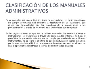 Estos manuales satisfacen distintos tipos de necesidades, en tanto constituyen 
un cuerpo sistemático que contiene la descripción de las actividades que 
deben ser desarrolladas por los miembros de la organización y los 
procedimientos a través de los cuales esas actividades son cumplidas 
En las organizaciones en que no se utilizan manuales, las comunicaciones o 
instrucciones se transmiten a través de comunicados internos. Si bien el 
propósito de transmitir información se cumple por medio de estos últimos 
instrumentos, no se logra el objetivo de que constituyan un cuerpo orgánico, 
por lo que resultará difícil en un momento dado conocer cuál es el total de 
esas disposiciones registradas a través de comunicados aislados 
6 
 