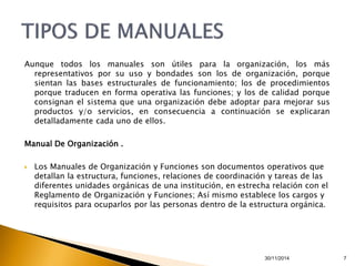 Aunque todos los manuales son útiles para la organización, los más 
representativos por su uso y bondades son los de organización, porque 
sientan las bases estructurales de funcionamiento; los de procedimientos 
porque traducen en forma operativa las funciones; y los de calidad porque 
consignan el sistema que una organización debe adoptar para mejorar sus 
productos y/o servicios, en consecuencia a continuación se explicaran 
detalladamente cada uno de ellos. 
30/11/2014 7 
Manual De Organización . 
 Los Manuales de Organización y Funciones son documentos operativos que 
detallan la estructura, funciones, relaciones de coordinación y tareas de las 
diferentes unidades orgánicas de una institución, en estrecha relación con el 
Reglamento de Organización y Funciones; Así mismo establece los cargos y 
requisitos para ocuparlos por las personas dentro de la estructura orgánica. 
 
