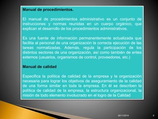 30/11/2014 8 
Manual de procedimientos. 
El manual de procedimientos administrativo es un conjunto de 
instrucciones y normas reunidas en un cuerpo orgánico, que 
explican el desarrollo de los procedimientos administrativos. 
Es una fuente de información permanentemente actualizada que 
facilita al personal de una organización la correcta ejecución de las 
tareas normalizadas. Además, regula la participación de los 
distintos sectores de una organización, así como también de entes 
externos (usuarios, organismos de control, proveedores, etc.) 
Manual de calidad 
Especifica la política de calidad de la empresa y la organización 
necesaria para lograr los objetivos de aseguramiento de la calidad 
de una forma similar en toda la empresa. En él se describen la 
política de calidad de la empresa, la estructura organizacional, la 
misión de todo elemento involucrado en el logro de la Calidad 
