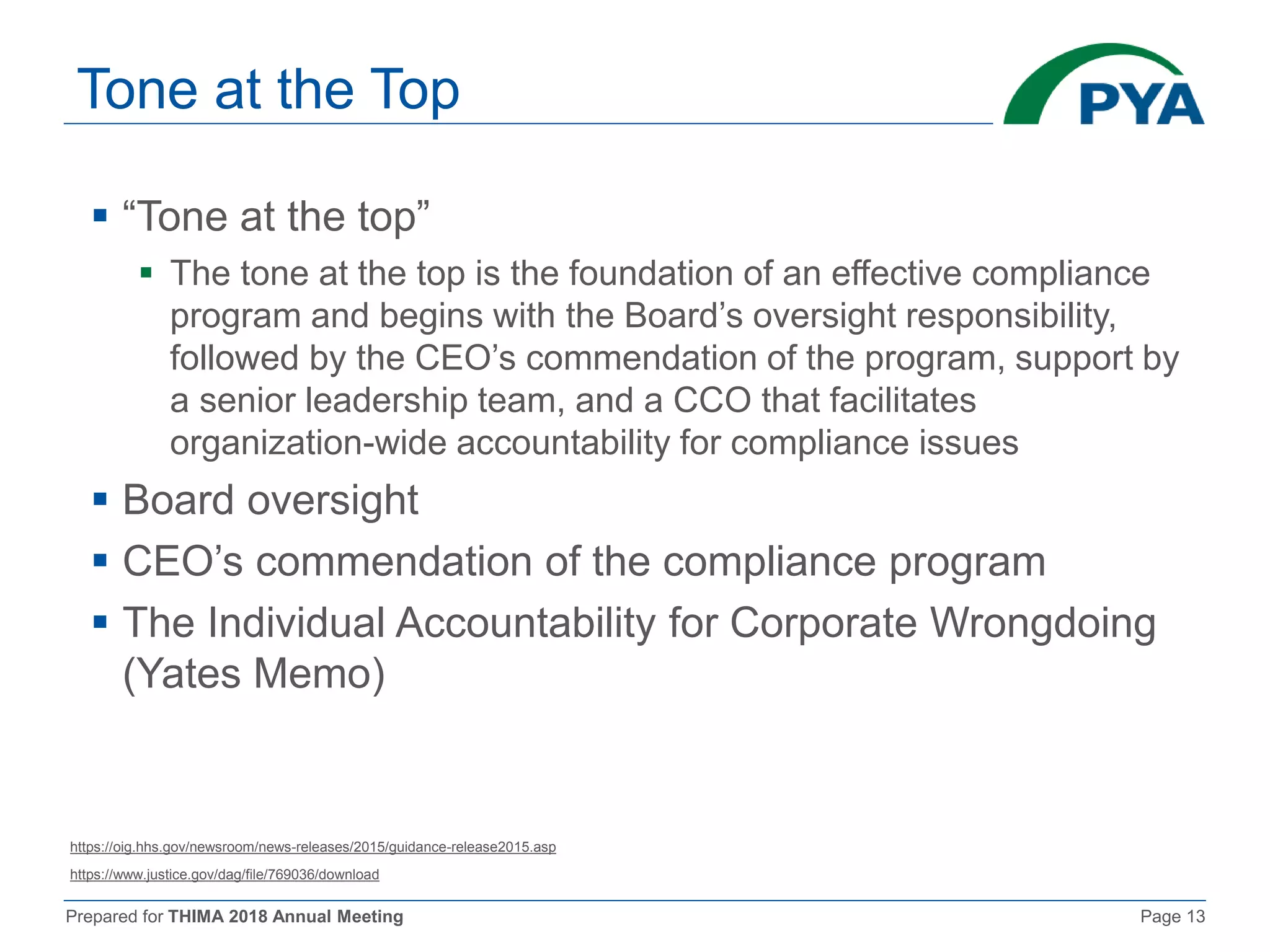 Prepared for THIMA 2018 Annual Meeting Page 13
Tone at the Top
 “Tone at the top”
 The tone at the top is the foundation of an effective compliance
program and begins with the Board’s oversight responsibility,
followed by the CEO’s commendation of the program, support by
a senior leadership team, and a CCO that facilitates
organization-wide accountability for compliance issues
 Board oversight
 CEO’s commendation of the compliance program
 The Individual Accountability for Corporate Wrongdoing
(Yates Memo)
https://oig.hhs.gov/newsroom/news-releases/2015/guidance-release2015.asp
https://www.justice.gov/dag/file/769036/download
 