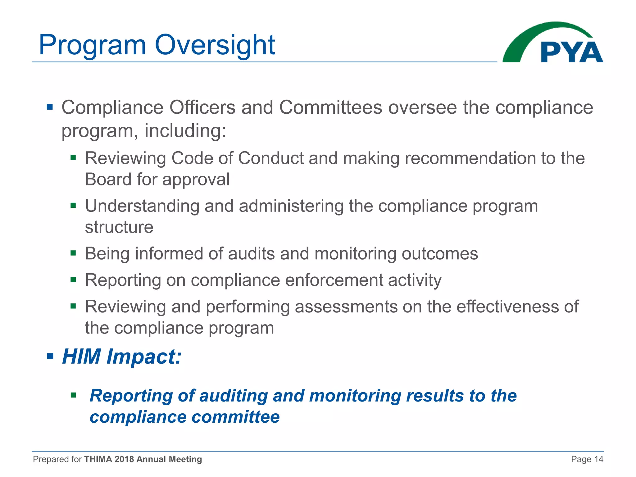 Prepared for THIMA 2018 Annual Meeting Page 14
Program Oversight
 Compliance Officers and Committees oversee the compliance
program, including:
 Reviewing Code of Conduct and making recommendation to the
Board for approval
 Understanding and administering the compliance program
structure
 Being informed of audits and monitoring outcomes
 Reporting on compliance enforcement activity
 Reviewing and performing assessments on the effectiveness of
the compliance program
 HIM Impact:
 Reporting of auditing and monitoring results to the
compliance committee
 