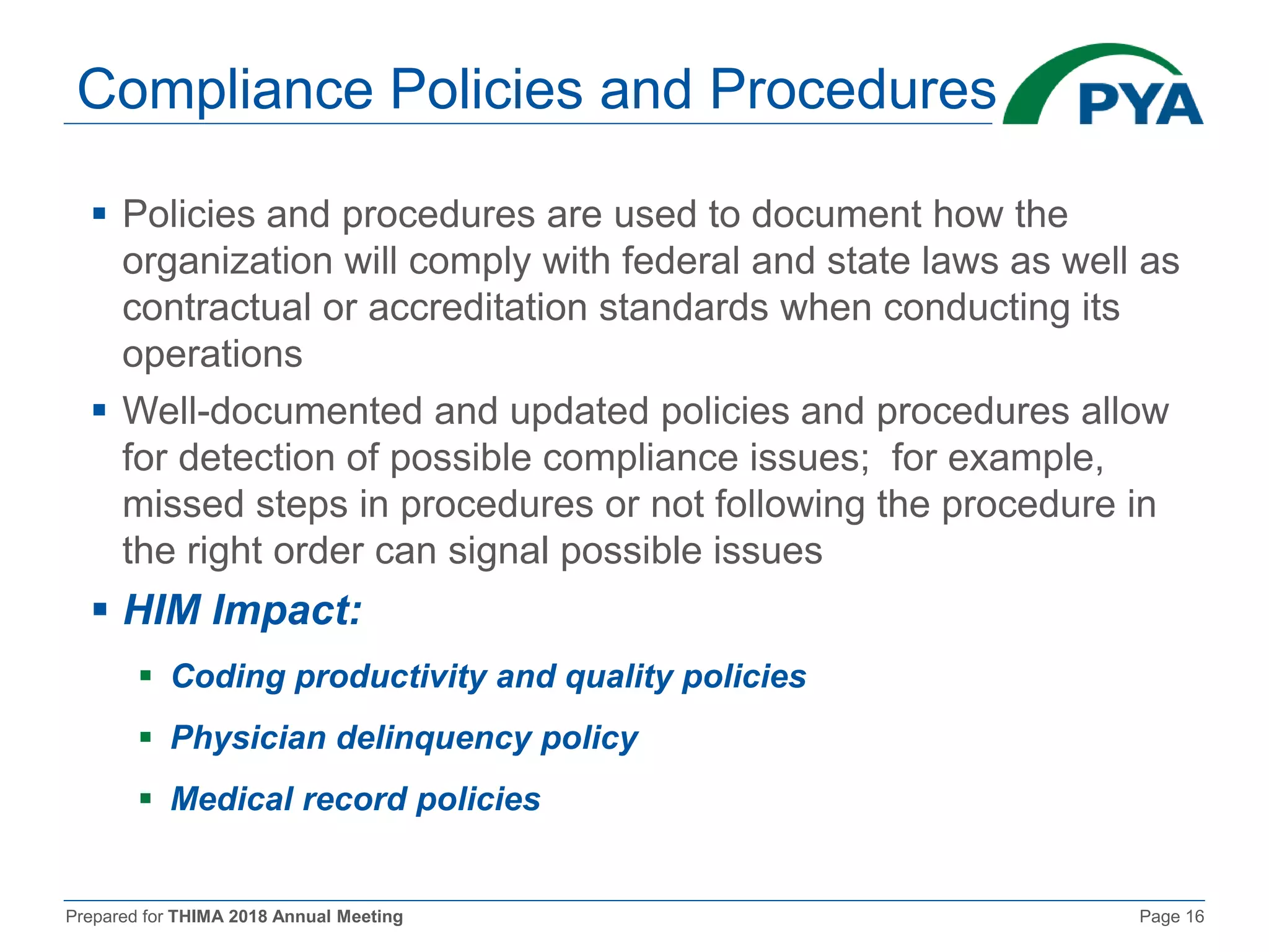 Prepared for THIMA 2018 Annual Meeting Page 16
Compliance Policies and Procedures
 Policies and procedures are used to document how the
organization will comply with federal and state laws as well as
contractual or accreditation standards when conducting its
operations
 Well-documented and updated policies and procedures allow
for detection of possible compliance issues; for example,
missed steps in procedures or not following the procedure in
the right order can signal possible issues
 HIM Impact:
 Coding productivity and quality policies
 Physician delinquency policy
 Medical record policies
 