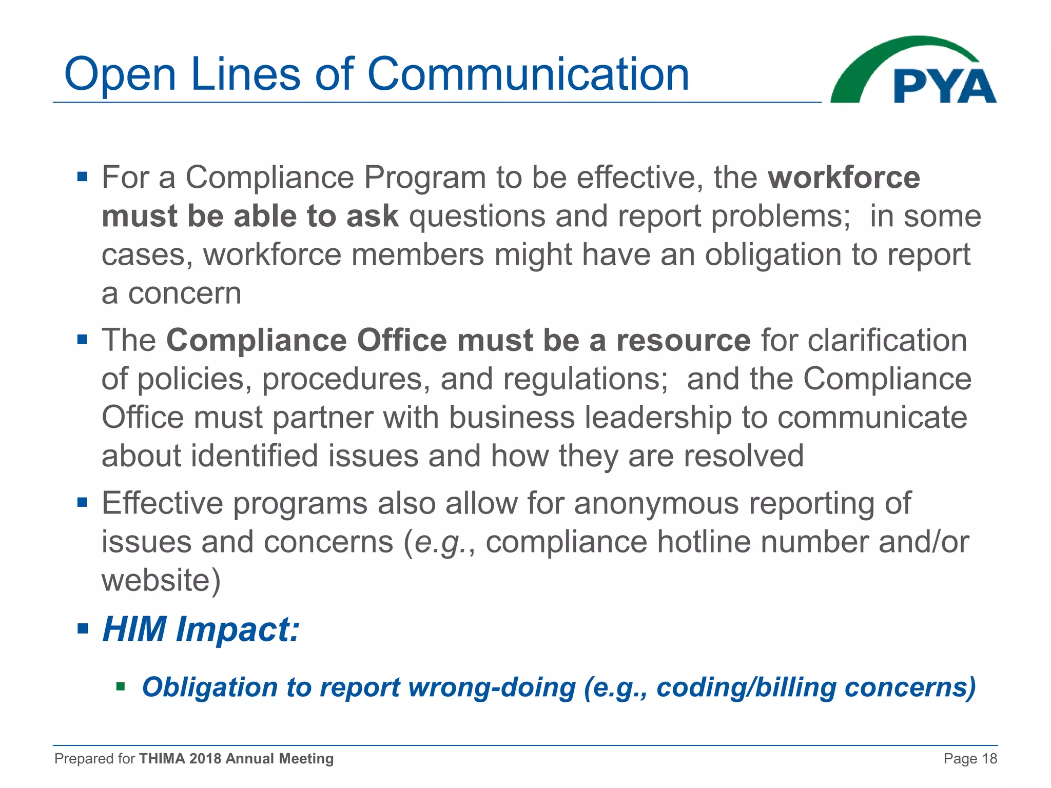 Prepared for THIMA 2018 Annual Meeting Page 18
Open Lines of Communication
 For a Compliance Program to be effective, the workforce
must be able to ask questions and report problems; in some
cases, workforce members might have an obligation to report
a concern
 The Compliance Office must be a resource for clarification
of policies, procedures, and regulations; and the Compliance
Office must partner with business leadership to communicate
about identified issues and how they are resolved
 Effective programs also allow for anonymous reporting of
issues and concerns (e.g., compliance hotline number and/or
website)
 HIM Impact:
 Obligation to report wrong-doing (e.g., coding/billing concerns)
 