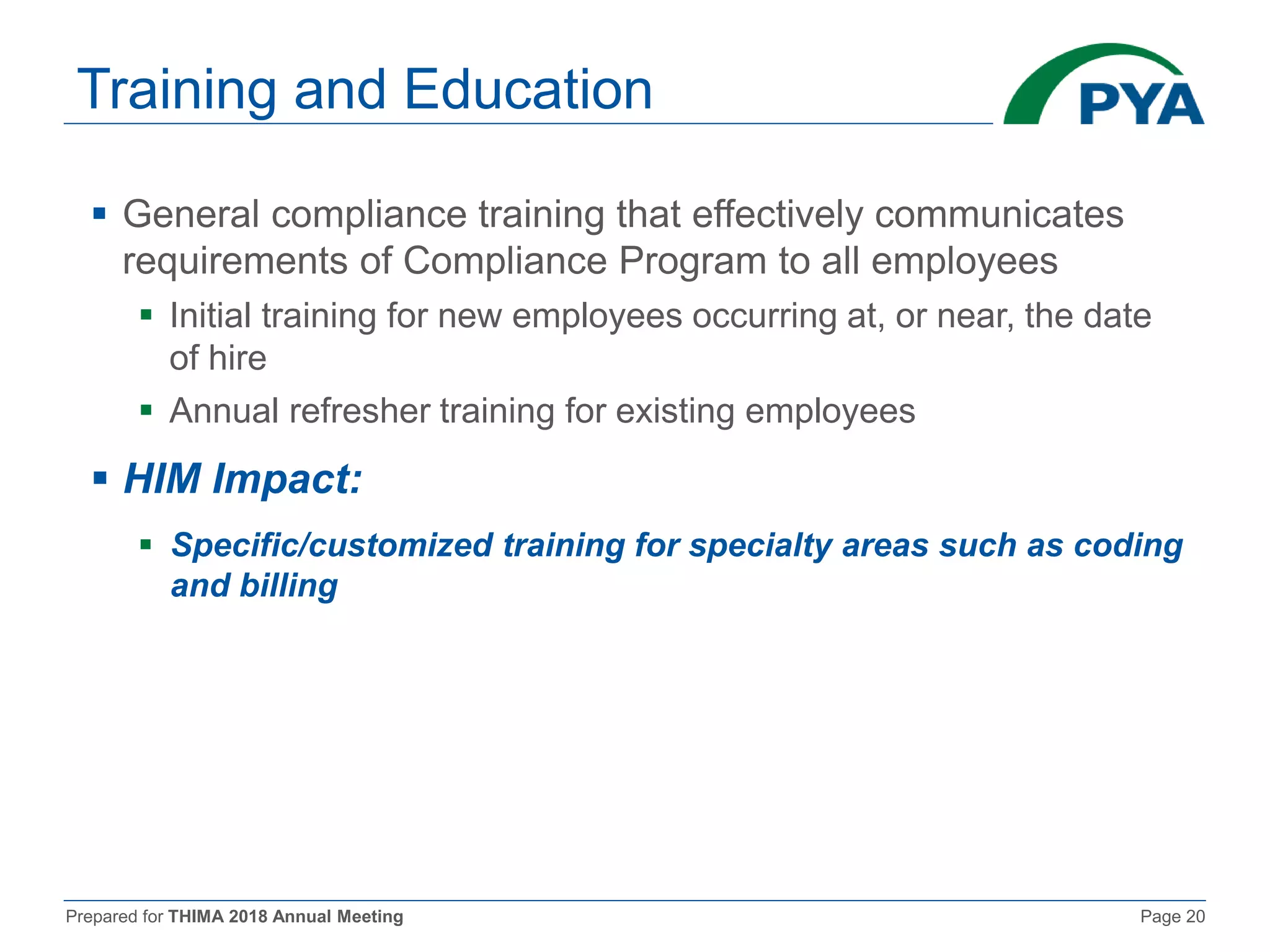Prepared for THIMA 2018 Annual Meeting Page 20
Training and Education
 General compliance training that effectively communicates
requirements of Compliance Program to all employees
 Initial training for new employees occurring at, or near, the date
of hire
 Annual refresher training for existing employees
 HIM Impact:
 Specific/customized training for specialty areas such as coding
and billing
 